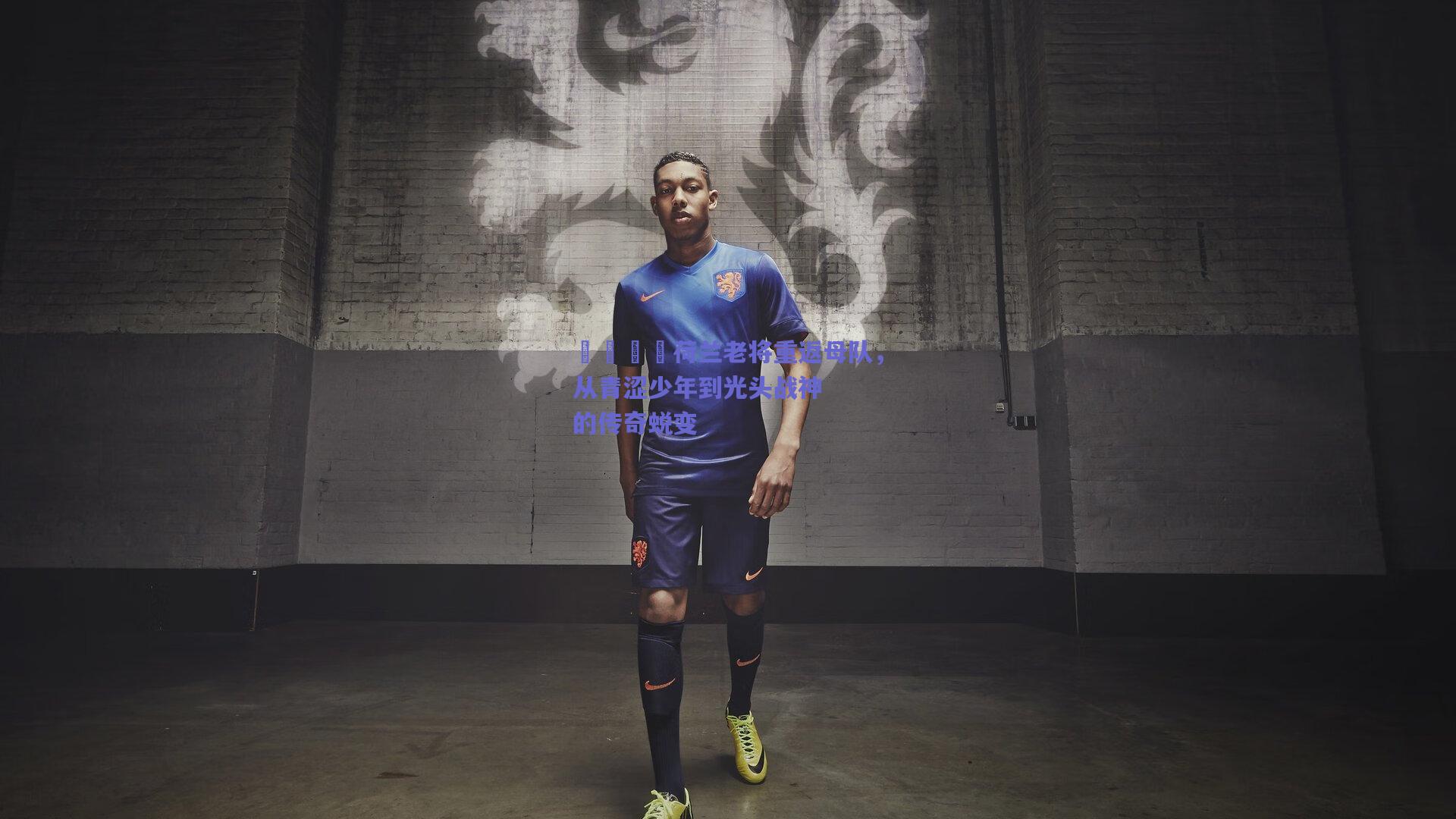 🇳荷兰老将重返母队，从青涩少年到光头战神的传奇蜕变