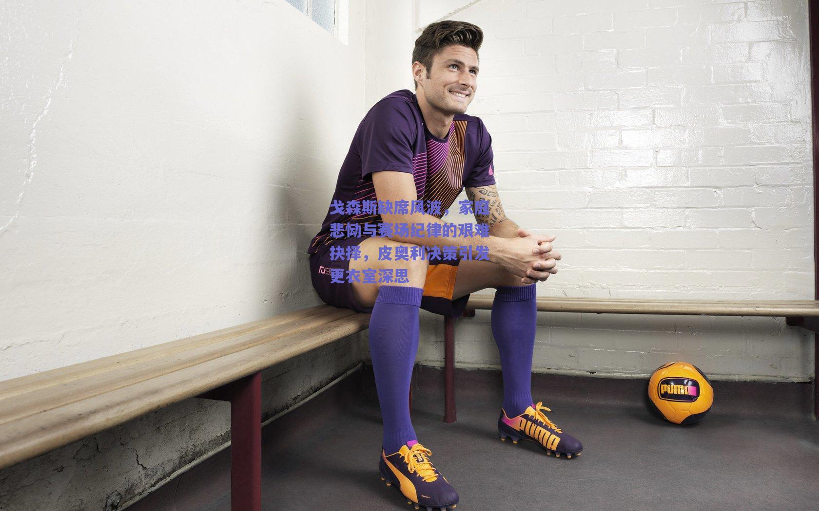 戈森斯缺席风波，家庭悲恸与赛场纪律的艰难抉择，皮奥利决策引发更衣室深思